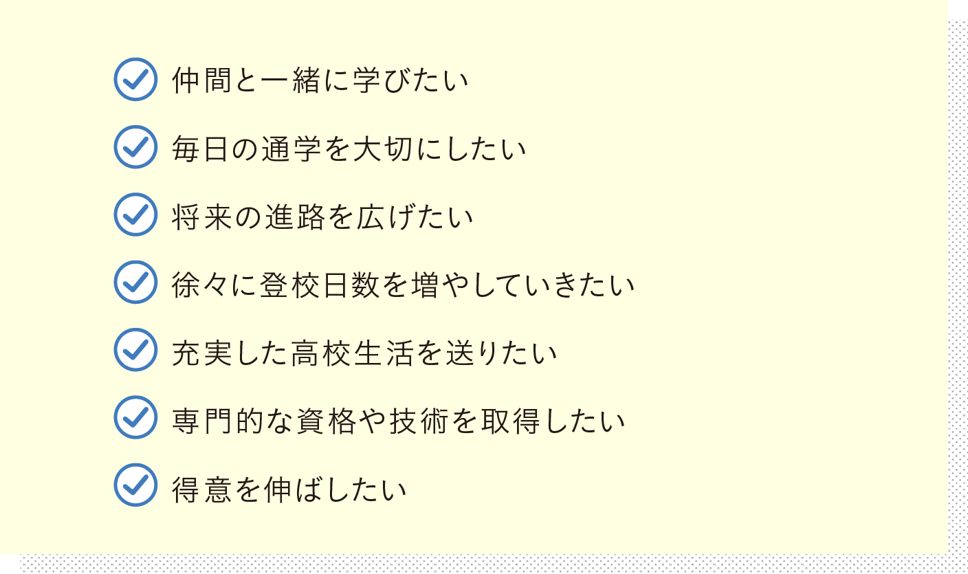 仲間と一緒に学びたい 毎日の通学を大切にしたい 将来の進路を広げたい 徐々に登校日数を増やしていきたい 充実した高校生活を送りたい 専門的な資格や技術を取得したい 得意を伸ばしたい