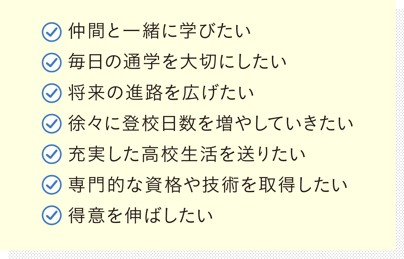 仲間と一緒に学びたい 毎日の通学を大切にしたい 将来の進路を広げたい 徐々に登校日数を増やしていきたい 充実した高校生活を送りたい 専門的な資格や技術を取得したい 得意を伸ばしたい