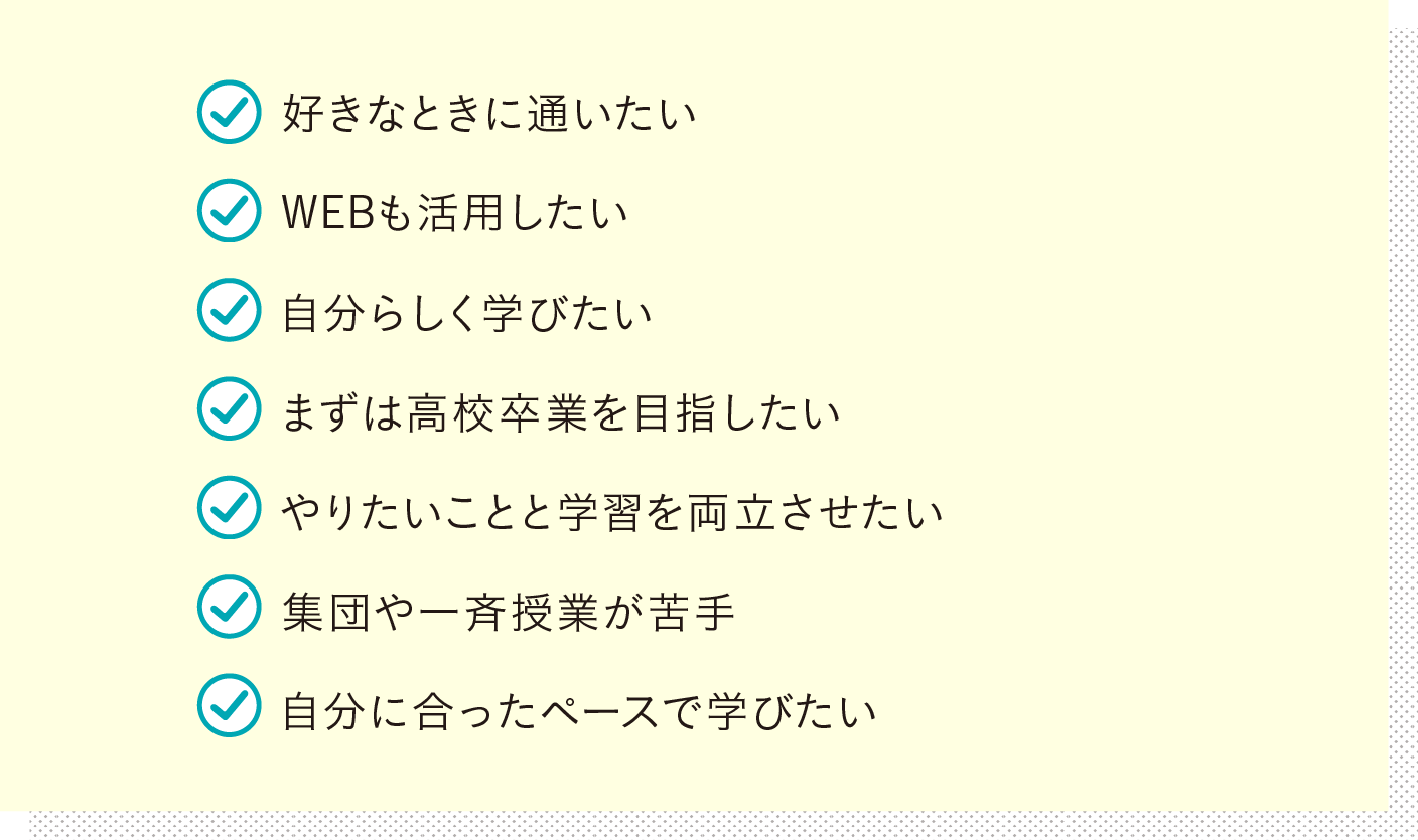 仲間と一緒に学びたい 毎日の通学を大切にしたい 将来の進路を広げたい 徐々に登校日数を増やしていきたい 充実した高校生活を送りたい 専門的な資格や技術を取得したい 得意を伸ばしたい